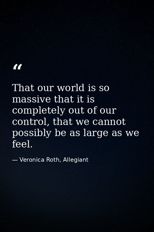 That our world is so massive that it is completely out of our control, that we cannot possibly be as large as we feel. — Veronica Roth, Allegiant