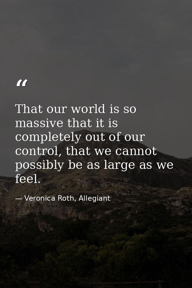 That our world is so massive that it is completely out of our control, that we cannot possibly be as large as we feel. — Veronica Roth, Allegiant
