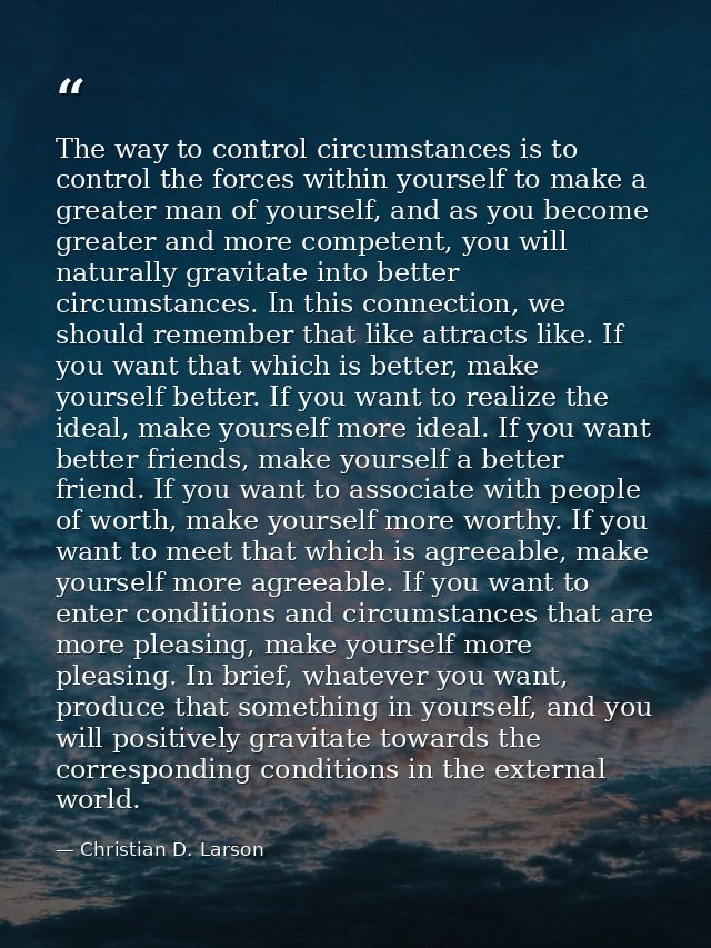 The way to control circumstances is to control the forces within yourself to make a greater man of yourself, and as you  — Christian D. Larson