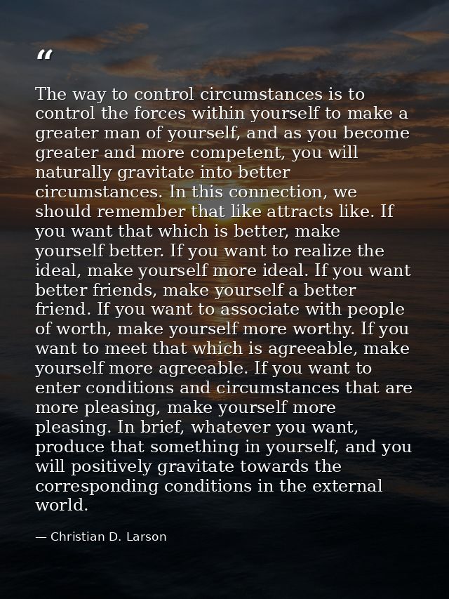 The way to control circumstances is to control the forces within yourself to make a greater man of yourself, and as you  — Christian D. Larson