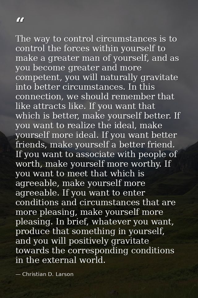 The way to control circumstances is to control the forces within yourself to make a greater man of yourself, and as you  — Christian D. Larson