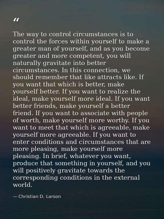The way to control circumstances is to control the forces within yourself to make a greater man of yourself, and as you  — Christian D. Larson