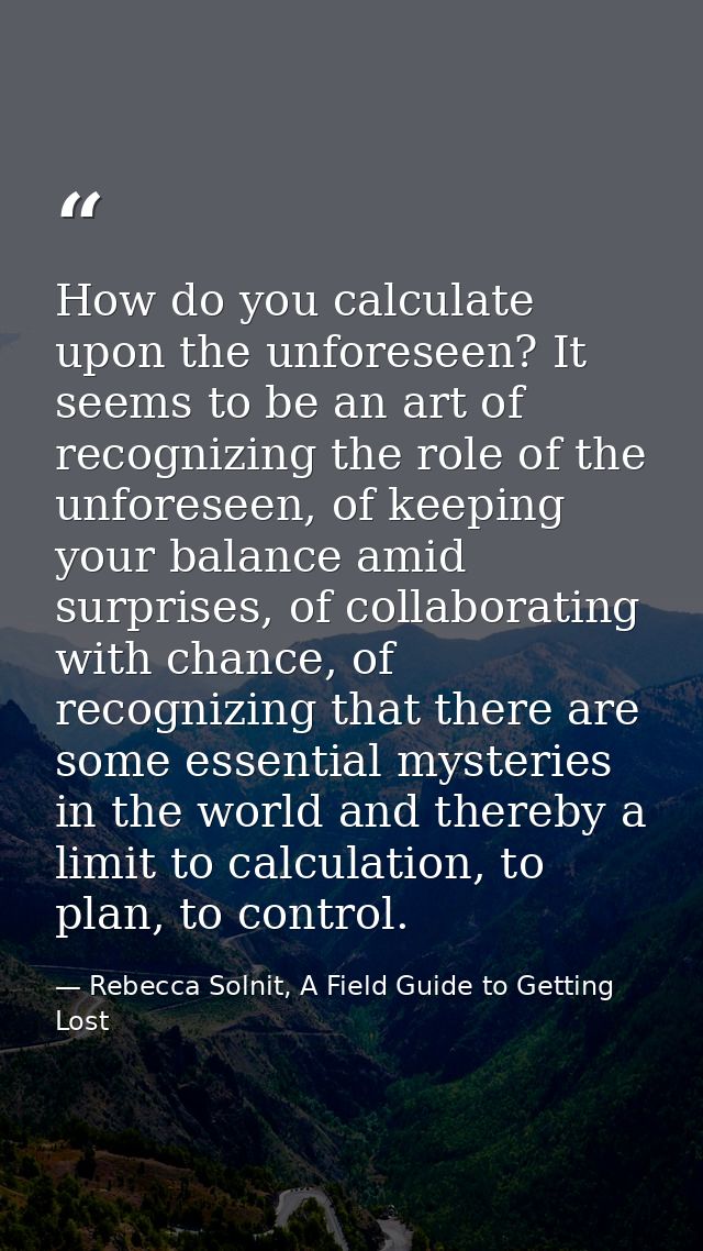 How do you calculate upon the unforeseen? It seems to be an art of recognizing the role of the unforeseen, of keeping yo — Rebecca Solnit, A Field Guide to Getting Lost