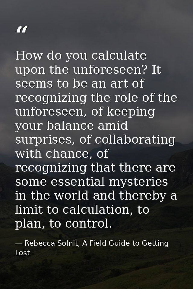 How do you calculate upon the unforeseen? It seems to be an art of recognizing the role of the unforeseen, of keeping yo — Rebecca Solnit, A Field Guide to Getting Lost