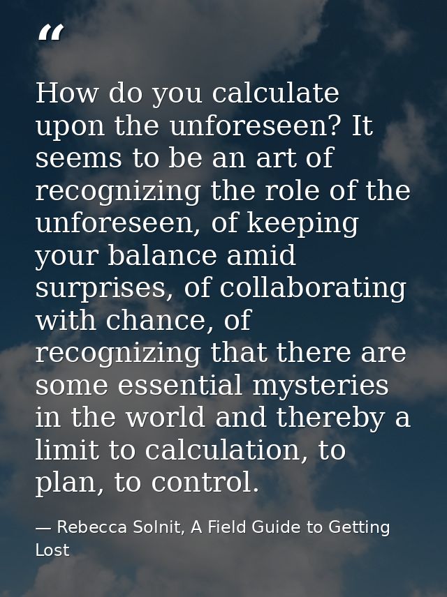 How do you calculate upon the unforeseen? It seems to be an art of recognizing the role of the unforeseen, of keeping yo — Rebecca Solnit, A Field Guide to Getting Lost