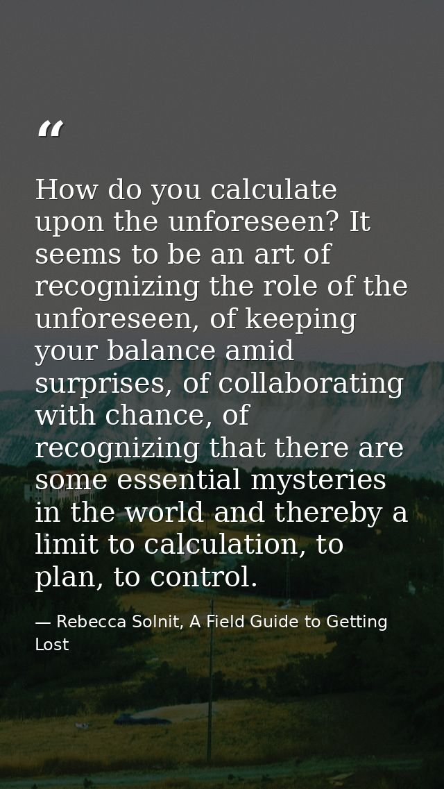 How do you calculate upon the unforeseen? It seems to be an art of recognizing the role of the unforeseen, of keeping yo — Rebecca Solnit, A Field Guide to Getting Lost
