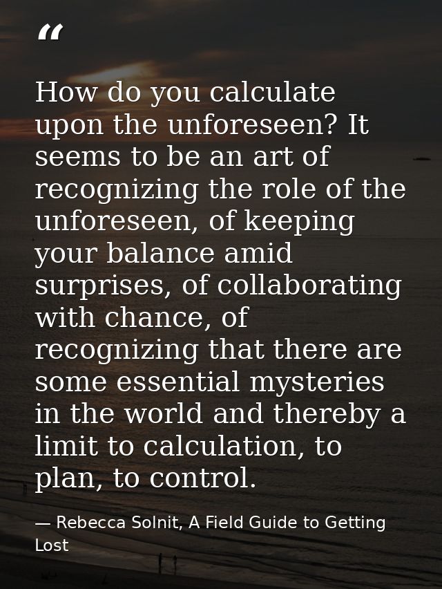 How do you calculate upon the unforeseen? It seems to be an art of recognizing the role of the unforeseen, of keeping yo — Rebecca Solnit, A Field Guide to Getting Lost
