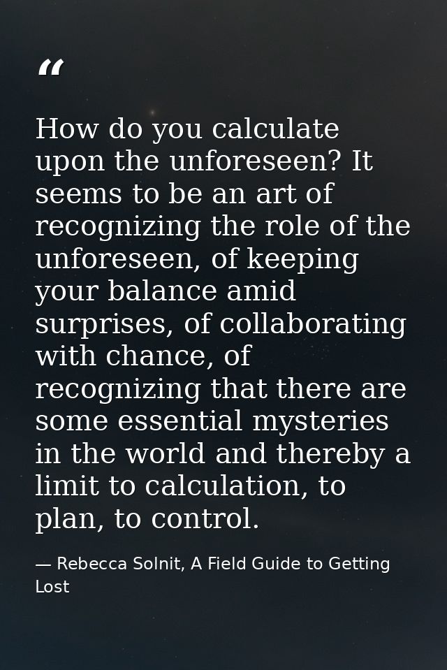 How do you calculate upon the unforeseen? It seems to be an art of recognizing the role of the unforeseen, of keeping yo — Rebecca Solnit, A Field Guide to Getting Lost