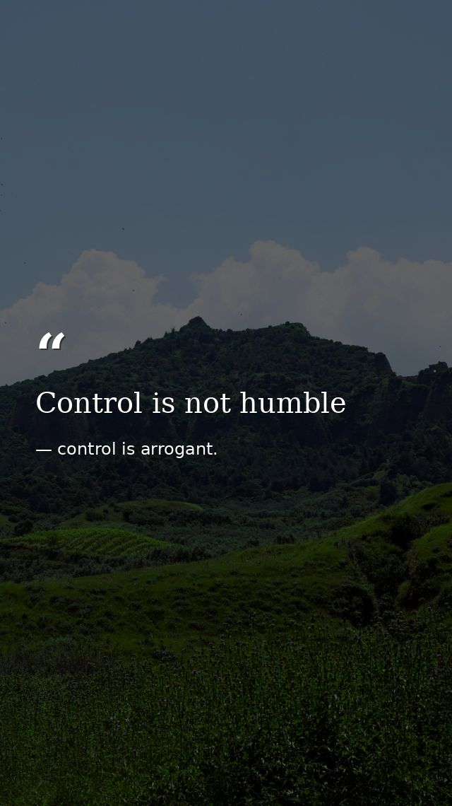 Control is not humble — control is arrogant.