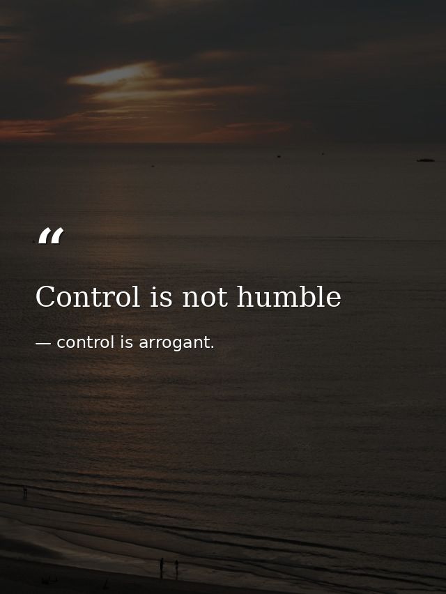 Control is not humble — control is arrogant.