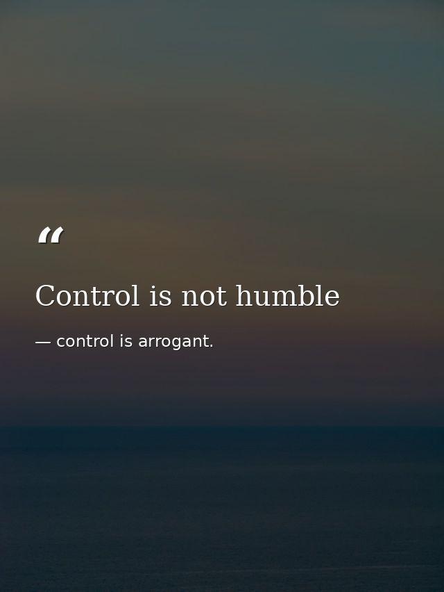 Control is not humble — control is arrogant.