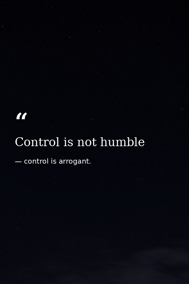 Control is not humble — control is arrogant.