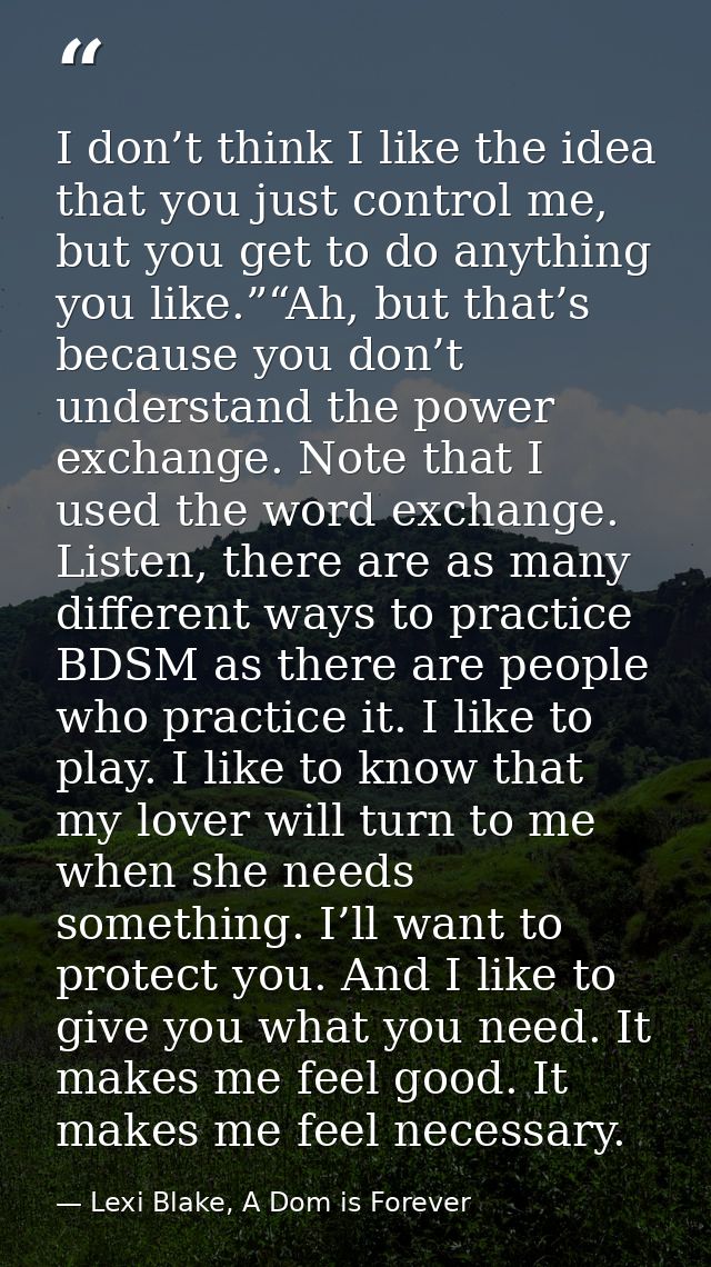 I don’t think I like the idea that you just control me, but you get to do anything you like.”“Ah, but that’s because you — Lexi Blake, A Dom is Forever