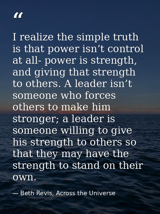 I realize the simple truth is that power isn’t control at all- power is strength, and giving that strength to others. A  — Beth Revis, Across the Universe