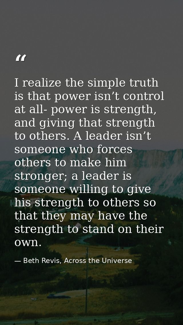 I realize the simple truth is that power isn’t control at all- power is strength, and giving that strength to others. A  — Beth Revis, Across the Universe