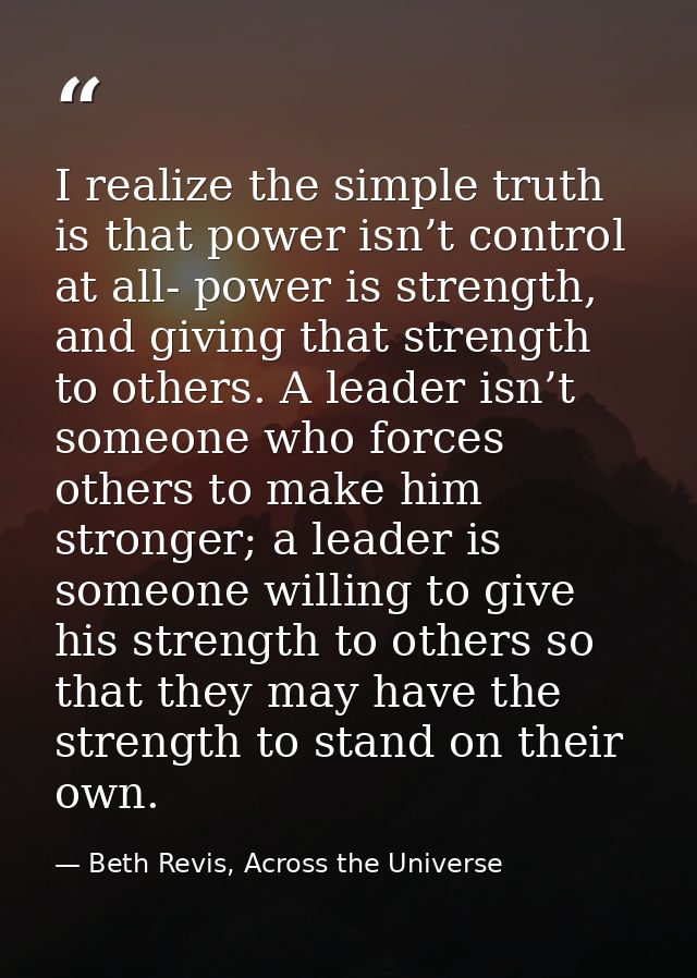I realize the simple truth is that power isn’t control at all- power is strength, and giving that strength to others. A  — Beth Revis, Across the Universe
