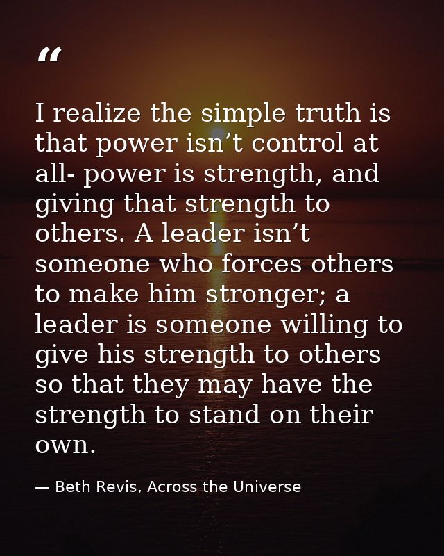 I realize the simple truth is that power isn’t control at all- power is strength, and giving that strength to others. A  — Beth Revis, Across the Universe