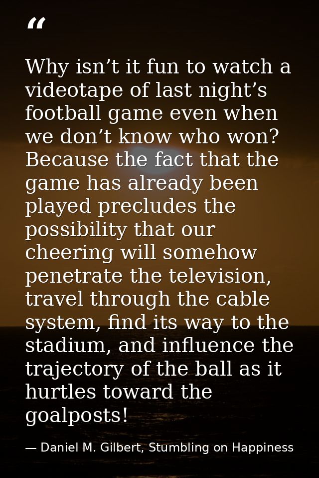 Why isn’t it fun to watch a videotape of last night’s football game even when we don’t know who won? Because the fact th — Daniel M. Gilbert, Stumbling on Happiness