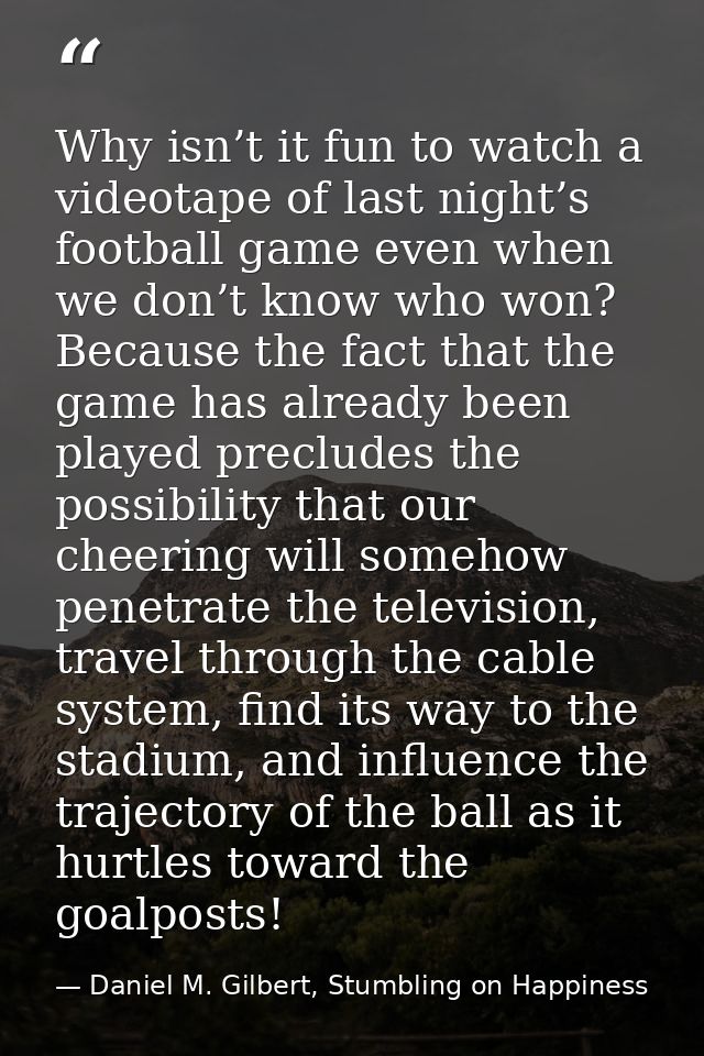 Why isn’t it fun to watch a videotape of last night’s football game even when we don’t know who won? Because the fact th — Daniel M. Gilbert, Stumbling on Happiness