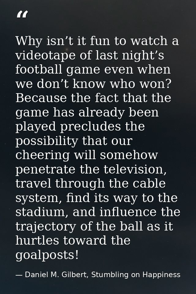 Why isn’t it fun to watch a videotape of last night’s football game even when we don’t know who won? Because the fact th — Daniel M. Gilbert, Stumbling on Happiness