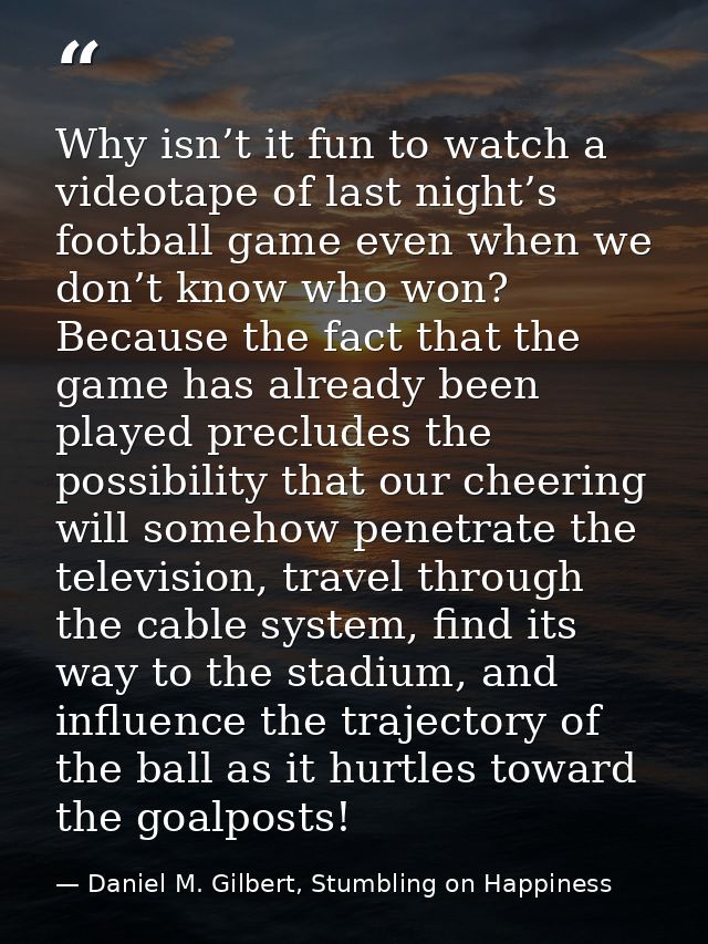 Why isn’t it fun to watch a videotape of last night’s football game even when we don’t know who won? Because the fact th — Daniel M. Gilbert, Stumbling on Happiness