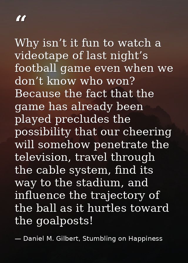 Why isn’t it fun to watch a videotape of last night’s football game even when we don’t know who won? Because the fact th — Daniel M. Gilbert, Stumbling on Happiness