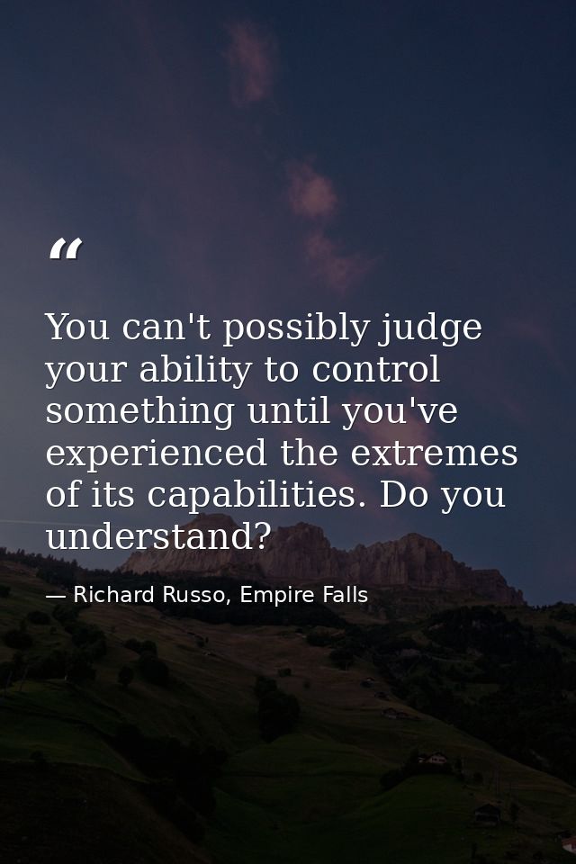 You can't possibly judge your ability to control something until you've experienced the extremes of its capabilities. Do — Richard Russo, Empire Falls