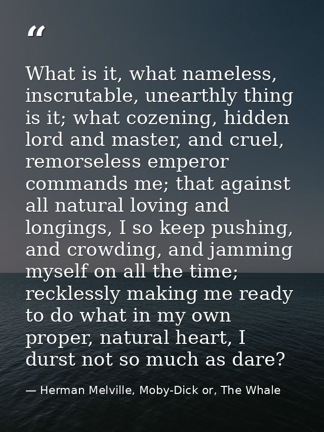 What is it, what nameless, inscrutable, unearthly thing is it; what cozening, hidden lord and master, and cruel, remorse — Herman Melville, Moby-Dick or, The Whale