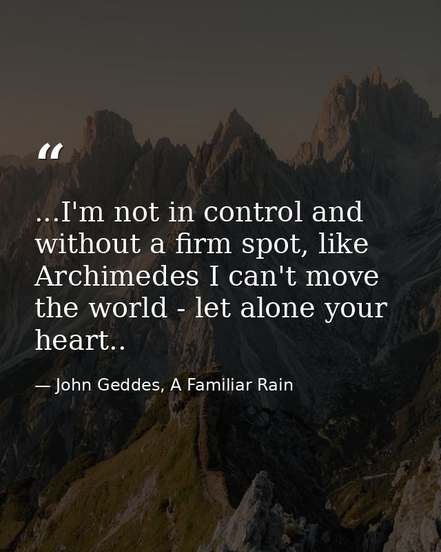...I'm not in control and without a firm spot, like Archimedes I can't move the world - let alone your heart.. — John Geddes, A Familiar Rain