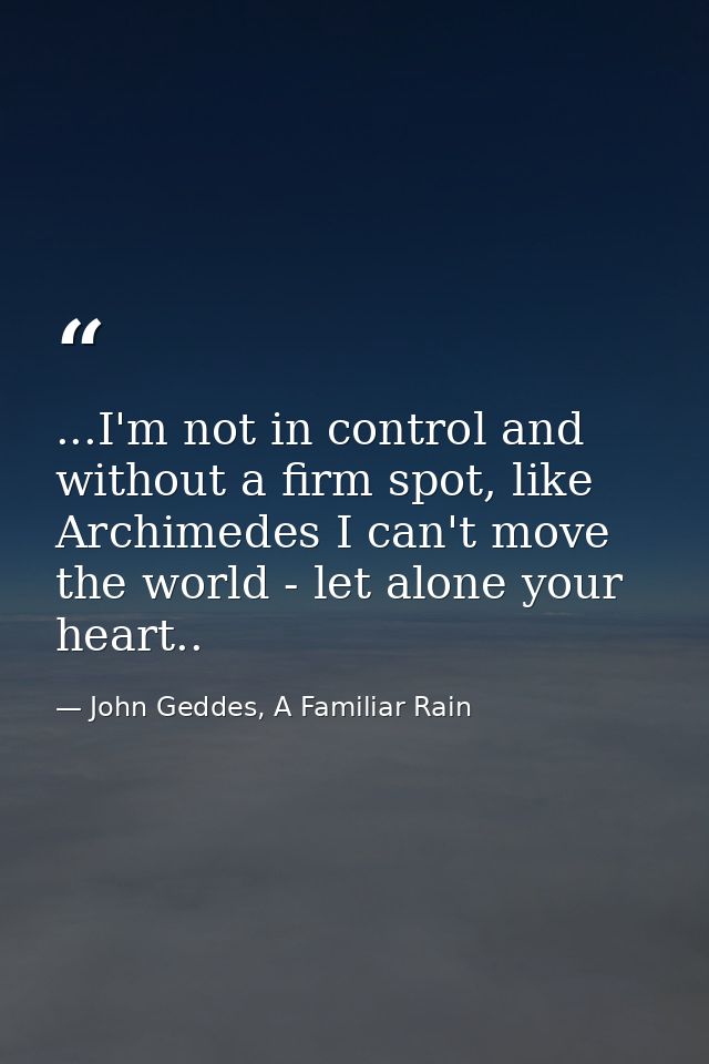 ...I'm not in control and without a firm spot, like Archimedes I can't move the world - let alone your heart.. — John Geddes, A Familiar Rain