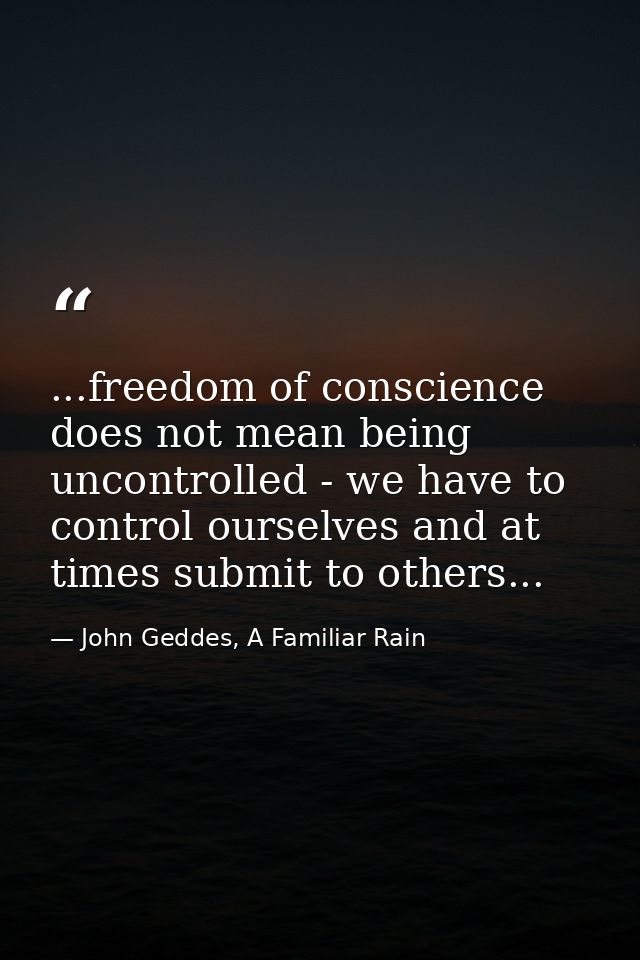 ...freedom of conscience does not mean being uncontrolled - we have to control ourselves and at times submit to others.. — John Geddes, A Familiar Rain