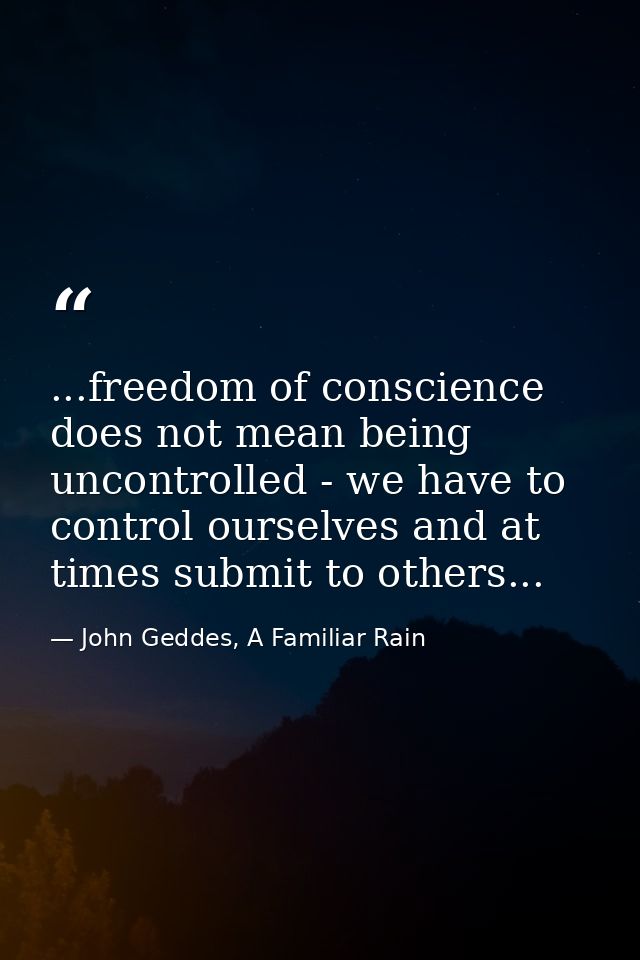 ...freedom of conscience does not mean being uncontrolled - we have to control ourselves and at times submit to others.. — John Geddes, A Familiar Rain