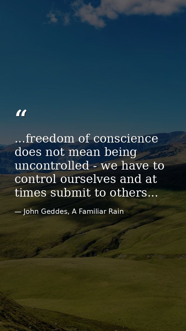 ...freedom of conscience does not mean being uncontrolled - we have to control ourselves and at times submit to others.. — John Geddes, A Familiar Rain