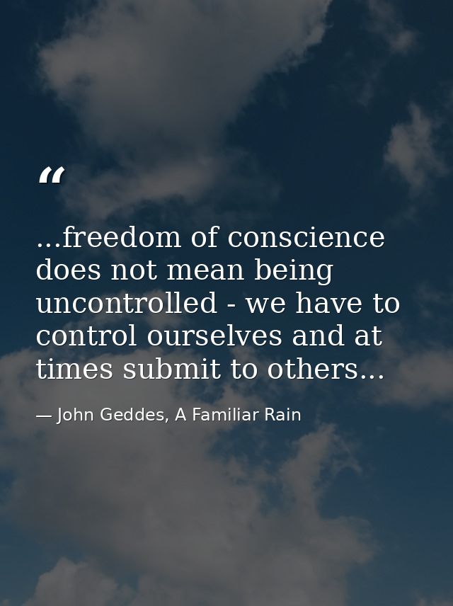 ...freedom of conscience does not mean being uncontrolled - we have to control ourselves and at times submit to others.. — John Geddes, A Familiar Rain