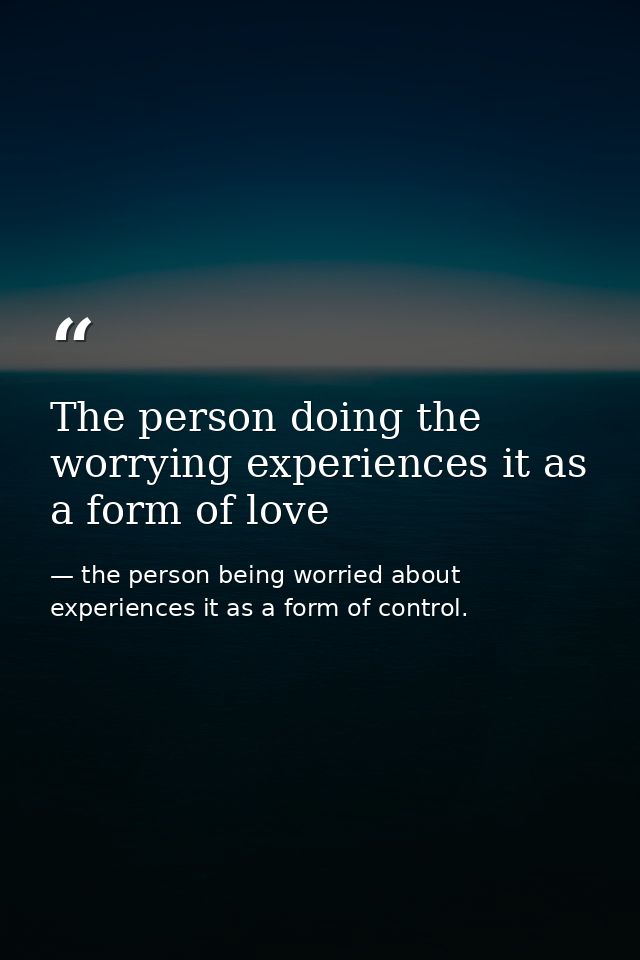 The person doing the worrying experiences it as a form of love — the person being worried about experiences it as a form of control.