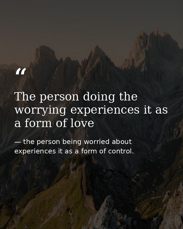 The person doing the worrying experiences it as a form of love — the person being worried about experiences it as a form of control.