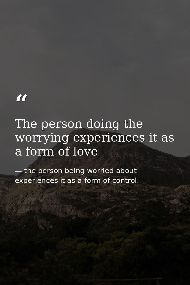 The person doing the worrying experiences it as a form of love — the person being worried about experiences it as a form of control.