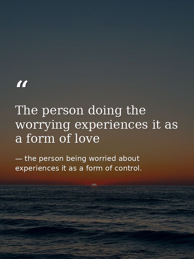 The person doing the worrying experiences it as a form of love — the person being worried about experiences it as a form of control.