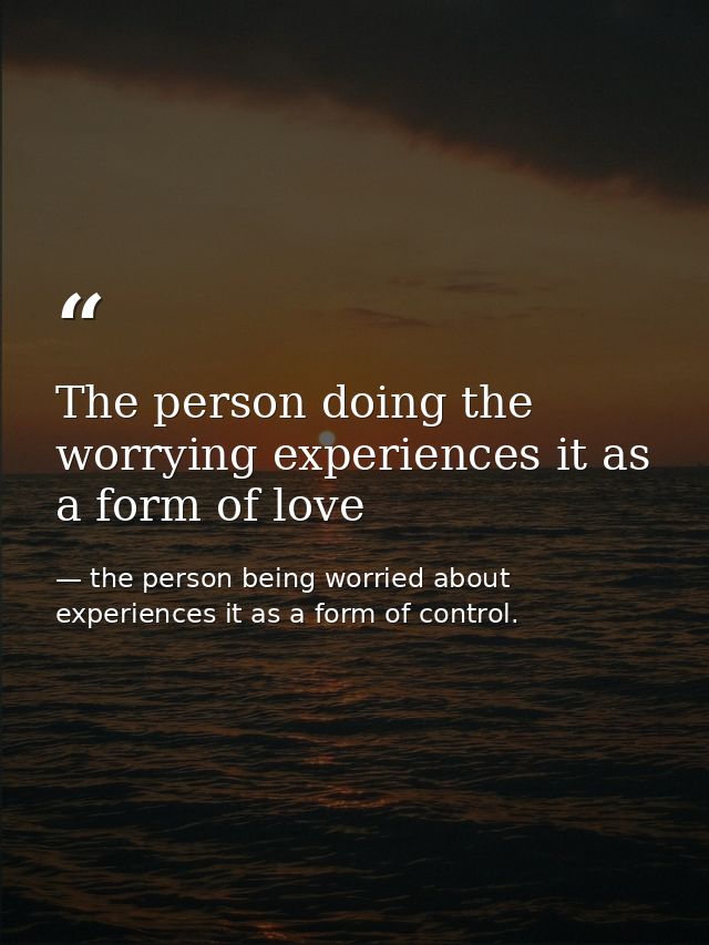 The person doing the worrying experiences it as a form of love — the person being worried about experiences it as a form of control.