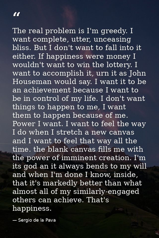 The real problem is I'm greedy. I want complete, utter, unceasing bliss. But I don't want to fall into it either. If hap — Sergio de la Pava