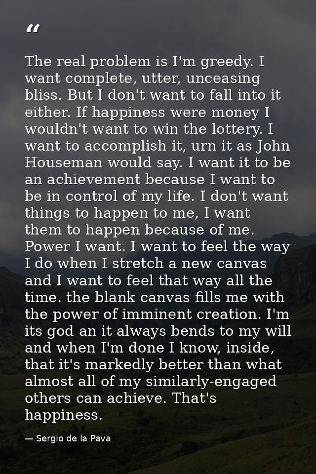 The real problem is I'm greedy. I want complete, utter, unceasing bliss. But I don't want to fall into it either. If hap — Sergio de la Pava