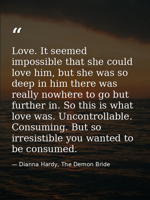 Love. It seemed impossible that she could love him, but she was so deep in him there was really nowhere to go but furthe — Dianna Hardy, The Demon Bride