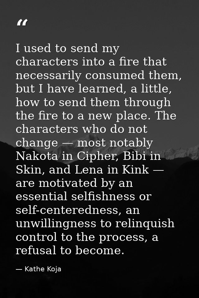 I used to send my characters into a fire that necessarily consumed them, but I have learned, a little, how to send them  — Kathe Koja