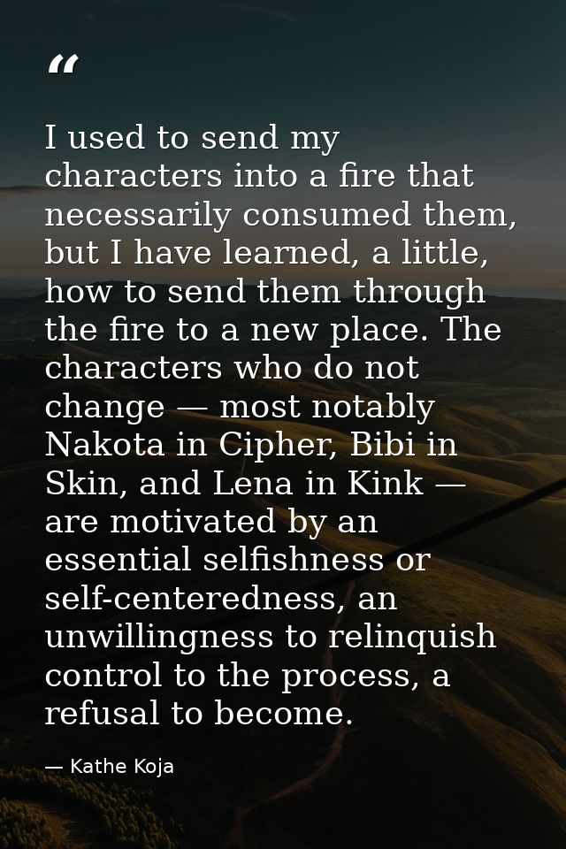 I used to send my characters into a fire that necessarily consumed them, but I have learned, a little, how to send them  — Kathe Koja