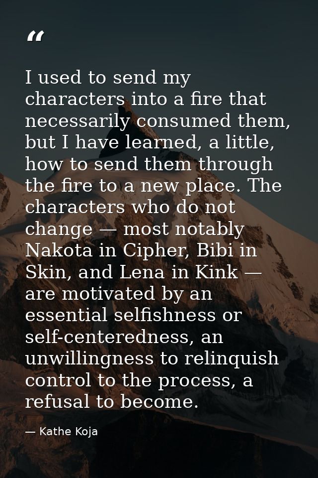 I used to send my characters into a fire that necessarily consumed them, but I have learned, a little, how to send them  — Kathe Koja