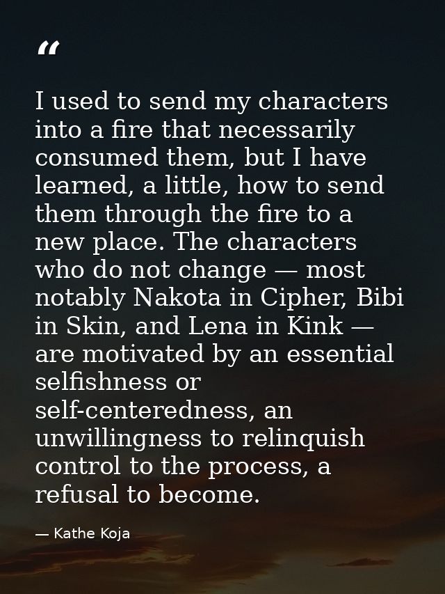 I used to send my characters into a fire that necessarily consumed them, but I have learned, a little, how to send them  — Kathe Koja