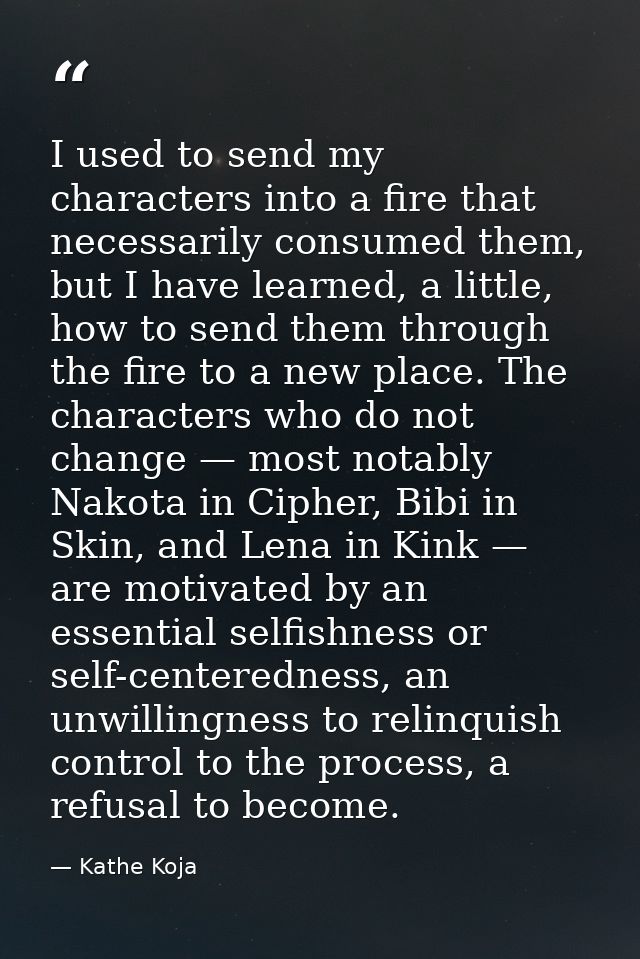 I used to send my characters into a fire that necessarily consumed them, but I have learned, a little, how to send them  — Kathe Koja