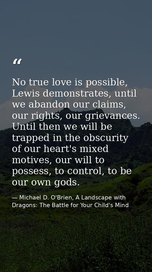 No true love is possible, Lewis demonstrates, until we abandon our claims, our rights, our grievances. Until then we wil — Michael D. O'Brien, A Landscape with Dragons: The Battle for Your Child's Mind