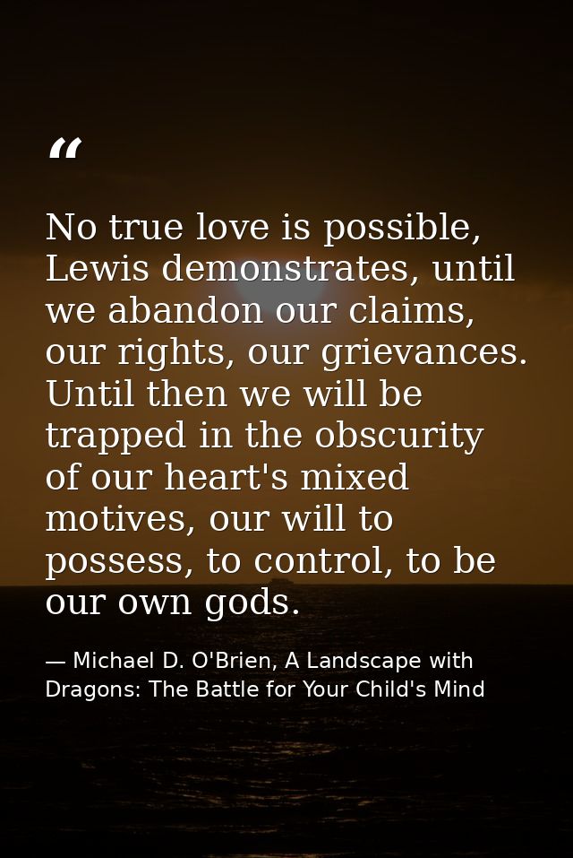 No true love is possible, Lewis demonstrates, until we abandon our claims, our rights, our grievances. Until then we wil — Michael D. O'Brien, A Landscape with Dragons: The Battle for Your Child's Mind