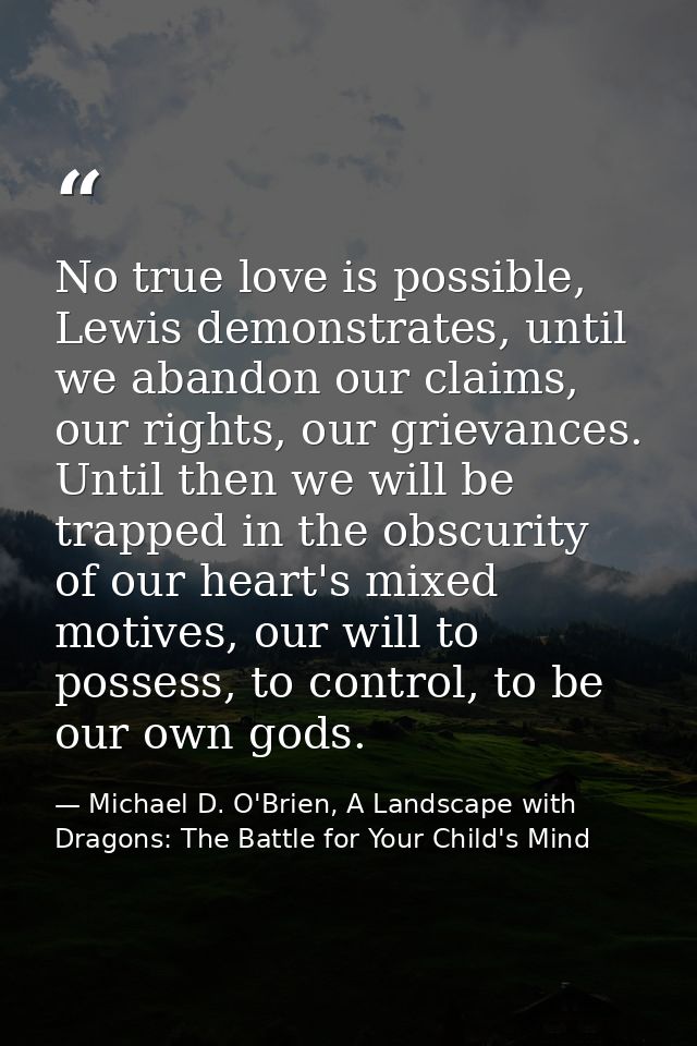 No true love is possible, Lewis demonstrates, until we abandon our claims, our rights, our grievances. Until then we wil — Michael D. O'Brien, A Landscape with Dragons: The Battle for Your Child's Mind